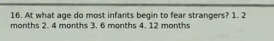 16. At what age do most infants begin to fear strangers? 1. 2 months 2. 4 months 3. 6 months 4. 12 months