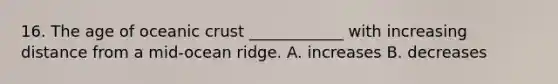 16. The age of oceanic crust ____________ with increasing distance from a mid-ocean ridge. A. increases B. decreases