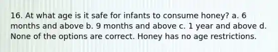 16. At what age is it safe for infants to consume honey? a. 6 months and above b. 9 months and above c. 1 year and above d. None of the options are correct. Honey has no age restrictions.