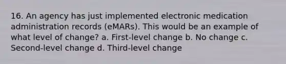 16. An agency has just implemented electronic medication administration records (eMARs). This would be an example of what level of change? a. First-level change b. No change c. Second-level change d. Third-level change