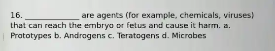 16. ______________ are agents (for example, chemicals, viruses) that can reach the embryo or fetus and cause it harm. a. Prototypes b. Androgens c. Teratogens d. Microbes