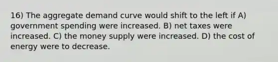 16) The aggregate demand curve would shift to the left if A) government spending were increased. B) net taxes were increased. C) the money supply were increased. D) the cost of energy were to decrease.