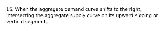 16. When the aggregate demand curve shifts to the right, intersecting the aggregate supply curve on its upward-sloping or vertical segment,