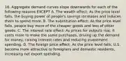 16. Aggregate demand curves slope downwards for each of the following reasons EXCEPT A. The wealth effect: As the price level falls, the buying power of people's savings increases and induces them to spend more. B. The substitution effect: As the price level falls, people buy more of the cheaper goods and less of other goods. C. The interest rate effect: As prices for outputs rise, it costs more to make the same purchases, driving up the demand for money, raising interest rates and reducing investment spending. D. The foreign price effect: As the price level falls, U.S. become more attractive to foreigners and domestic residents, increasing net export spending.