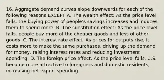 16. Aggregate demand curves slope downwards for each of the following reasons EXCEPT A. The wealth effect: As the price level falls, the buying power of people's savings increases and induces them to spend more. B. The substitution effect: As the price level falls, people buy more of the cheaper goods and less of other goods. C. The interest rate effect: As prices for outputs rise, it costs more to make the same purchases, driving up <a href='https://www.questionai.com/knowledge/klIDlybqd8-the-demand-for-money' class='anchor-knowledge'>the demand for money</a>, raising interest rates and reducing investment spending. D. The foreign price effect: As the price level falls, U.S. become more attractive to foreigners and domestic residents, increasing net export spending.