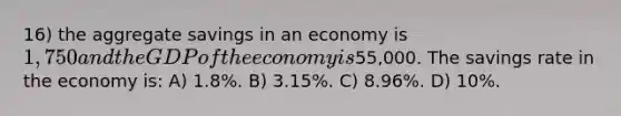 16) the aggregate savings in an economy is 1,750 and the GDP of the economy is55,000. The savings rate in the economy is: A) 1.8%. B) 3.15%. C) 8.96%. D) 10%.