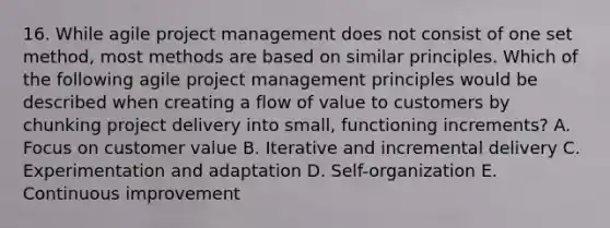 16. While agile project management does not consist of one set method, most methods are based on similar principles. Which of the following agile project management principles would be described when creating a flow of value to customers by chunking project delivery into small, functioning increments? A. Focus on customer value B. Iterative and incremental delivery C. Experimentation and adaptation D. Self-organization E. Continuous improvement