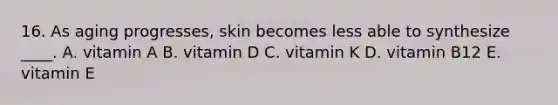 16. As aging progresses, skin becomes less able to synthesize ____. A. vitamin A B. vitamin D C. vitamin K D. vitamin B12 E. vitamin E