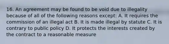 16. An agreement may be found to be void due to illegality because of all of the following reasons except: A. It requires the commission of an illegal act B. It is made illegal by statute C. It is contrary to public policy D. It protects the interests created by the contract to a reasonable measure