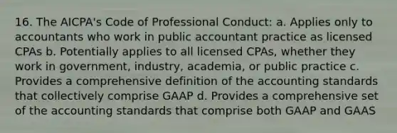 16. The AICPA's Code of Professional Conduct: a. Applies only to accountants who work in public accountant practice as licensed CPAs b. Potentially applies to all licensed CPAs, whether they work in government, industry, academia, or public practice c. Provides a comprehensive definition of the accounting standards that collectively comprise GAAP d. Provides a comprehensive set of the accounting standards that comprise both GAAP and GAAS