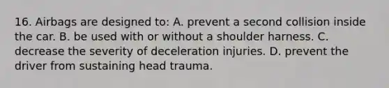 16. Airbags are designed to: A. prevent a second collision inside the car. B. be used with or without a shoulder harness. C. decrease the severity of deceleration injuries. D. prevent the driver from sustaining head trauma.