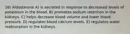 16) Aldosterone A) is secreted in response to decreased levels of potassium in the blood. B) promotes sodium retention in the kidneys. C) helps decrease blood volume and lower blood pressure. D) regulates blood calcium levels. E) regulates water reabsorption in the kidneys.