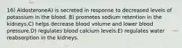 16) AldosteroneA) is secreted in response to decreased levels of potassium in the blood. B) promotes sodium retention in the kidneys.C) helps decrease blood volume and lower blood pressure.D) regulates blood calcium levels.E) regulates water reabsorption in the kidneys.