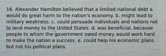 16. Alexander Hamilton believed that a limited national debt a. would do great harm to the nation's economy. b. might lead to military weakness. c. could persuade individuals and nations not to lend money to the United States. d. was beneficial, because people to whom the government owed money would work hard to make the nation a success. e. could help his economic plans but not his political plans.