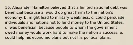 16. Alexander Hamilton believed that a limited national debt was beneficial because a. would do great harm to the nation's economy. b. might lead to military weakness. c. could persuade individuals and nations not to lend money to the United States. d. was beneficial, because people to whom the government owed money would work hard to make the nation a success. e. could help his economic plans but not his political plans.