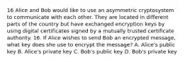 16 Alice and Bob would like to use an asymmetric cryptosystem to communicate with each other. They are located in different parts of the country but have exchanged encryption keys by using digital certificates signed by a mutually trusted certificate authority. 16. If Alice wishes to send Bob an encrypted message, what key does she use to encrypt the message? A. Alice's public key B. Alice's private key C. Bob's public key D. Bob's private key