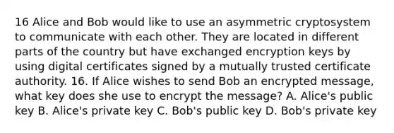 16 Alice and Bob would like to use an asymmetric cryptosystem to communicate with each other. They are located in different parts of the country but have exchanged encryption keys by using digital certificates signed by a mutually trusted certificate authority. 16. If Alice wishes to send Bob an encrypted message, what key does she use to encrypt the message? A. Alice's public key B. Alice's private key C. Bob's public key D. Bob's private key