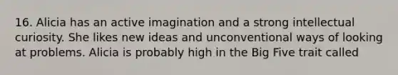 16. Alicia has an active imagination and a strong intellectual curiosity. She likes new ideas and unconventional ways of looking at problems. Alicia is probably high in the Big Five trait called