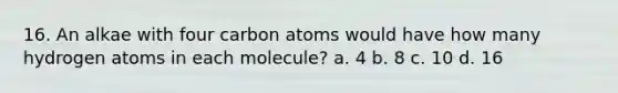 16. An alkae with four carbon atoms would have how many hydrogen atoms in each molecule? a. 4 b. 8 c. 10 d. 16