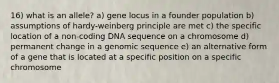 16) what is an allele? a) gene locus in a founder population b) assumptions of hardy-weinberg principle are met c) the specific location of a non-coding DNA sequence on a chromosome d) permanent change in a genomic sequence e) an alternative form of a gene that is located at a specific position on a specific chromosome