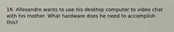 16. Allesandro wants to use his desktop computer to video chat with his mother. What hardware does he need to accomplish this?