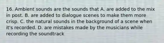 16. Ambient sounds are the sounds that A. are added to the mix in post. B. are added to dialogue scenes to make them more crisp. C. the natural sounds in the background of a scene when it's recorded. D. are mistakes made by the musicians while recording the soundtrack