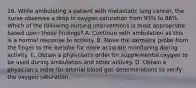 16. While ambulating a patient with metastatic lung cancer, the nurse observes a drop in oxygen saturation from 93% to 86%. Which of the following nursing interventions is most appropriate based upon these findings? A. Continue with ambulation as this is a normal response to activity. B. Move the oximetry probe from the finger to the earlobe for more accurate monitoring during activity. C. Obtain a physician's order for supplemental oxygen to be used during ambulation and other activity. D. Obtain a physician's order for arterial blood gas determinations to verify the oxygen saturation.