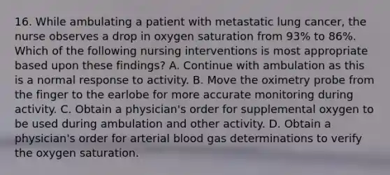 16. While ambulating a patient with metastatic lung cancer, the nurse observes a drop in oxygen saturation from 93% to 86%. Which of the following nursing interventions is most appropriate based upon these findings? A. Continue with ambulation as this is a normal response to activity. B. Move the oximetry probe from the finger to the earlobe for more accurate monitoring during activity. C. Obtain a physician's order for supplemental oxygen to be used during ambulation and other activity. D. Obtain a physician's order for arterial blood gas determinations to verify the oxygen saturation.