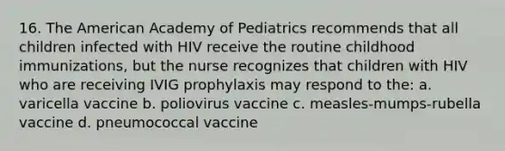 16. The American Academy of Pediatrics recommends that all children infected with HIV receive the routine childhood immunizations, but the nurse recognizes that children with HIV who are receiving IVIG prophylaxis may respond to the: a. varicella vaccine b. poliovirus vaccine c. measles-mumps-rubella vaccine d. pneumococcal vaccine