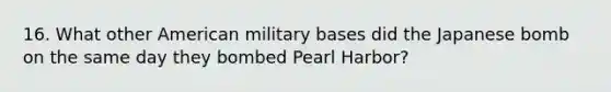 16. What other American military bases did the Japanese bomb on the same day they bombed Pearl Harbor?