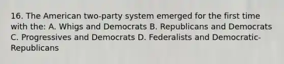 16. The American two-party system emerged for the first time with the: A. Whigs and Democrats B. Republicans and Democrats C. Progressives and Democrats D. Federalists and Democratic-Republicans