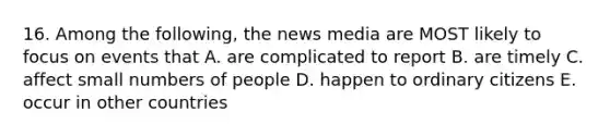 16. Among the following, the news media are MOST likely to focus on events that A. are complicated to report B. are timely C. affect small numbers of people D. happen to ordinary citizens E. occur in other countries