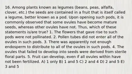 16. Among plants known as legumes (beans, peas, alfalfa, clover, etc.) the seeds are contained in a fruit that is itself called a legume, better known as a pod. Upon opening such pods, it is commonly observed that some ovules have become mature seeds, whereas other ovules have not. Thus, which of these statements is/are true? 1. The flowers that gave rise to such pods were not pollinated. 2. Pollen tubes did not enter all of the ovules in such pods. 3. There was apparently not enough endosperm to distribute to all of the ovules in such pods. 4. The ovules that failed to develop into seeds were derived from sterile floral parts. 5. Fruit can develop, even if all ovules within have not been fertilized. A) 1 only B) 1 and 5 C) 2 and 4 D) 2 and 5 E) 3 and 5