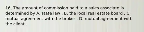 16. The amount of commission paid to a sales associate is determined by A. state law . B. the local real estate board . C. mutual agreement with the broker . D. mutual agreement with the client .