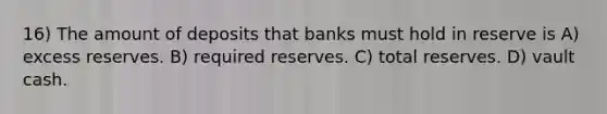 16) The amount of deposits that banks must hold in reserve is A) excess reserves. B) required reserves. C) total reserves. D) vault cash.