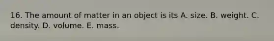 16. The amount of matter in an object is its A. size. B. weight. C. density. D. volume. E. mass.