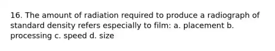 16. The amount of radiation required to produce a radiograph of standard density refers especially to film: a. placement b. processing c. speed d. size