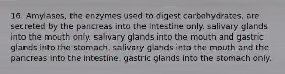 16. Amylases, the enzymes used to digest carbohydrates, are secreted by the pancreas into the intestine only. salivary glands into the mouth only. salivary glands into the mouth and gastric glands into the stomach. salivary glands into the mouth and the pancreas into the intestine. gastric glands into the stomach only.