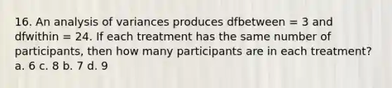 16. An analysis of variances produces dfbetween = 3 and dfwithin = 24. If each treatment has the same number of participants, then how many participants are in each treatment? a. 6 c. 8 b. 7 d. 9