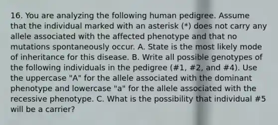 16. You are analyzing the following human pedigree. Assume that the individual marked with an asterisk (*) does not carry any allele associated with the affected phenotype and that no mutations spontaneously occur. A. State is the most likely mode of inheritance for this disease. B. Write all possible genotypes of the following individuals in the pedigree (#1, #2, and #4). Use the uppercase "A" for the allele associated with the dominant phenotype and lowercase "a" for the allele associated with the recessive phenotype. C. What is the possibility that individual #5 will be a carrier?