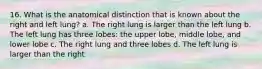 16. What is the anatomical distinction that is known about the right and left lung? a. The right lung is larger than the left lung b. The left lung has three lobes: the upper lobe, middle lobe, and lower lobe c. The right lung and three lobes d. The left lung is larger than the right