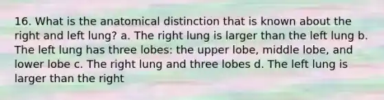 16. What is the anatomical distinction that is known about the right and left lung? a. The right lung is larger than the left lung b. The left lung has three lobes: the upper lobe, middle lobe, and lower lobe c. The right lung and three lobes d. The left lung is larger than the right