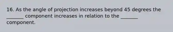 16. As the angle of projection increases beyond 45 degrees the _______ component increases in relation to the _______ component.