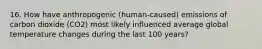 16. How have anthropogenic (human-caused) emissions of carbon dioxide (CO2) most likely influenced average global temperature changes during the last 100 years?