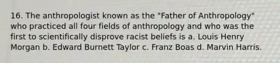 16. The anthropologist known as the "Father of Anthropology" who practiced all four fields of anthropology and who was the first to scientifically disprove racist beliefs is a. Louis Henry Morgan b. Edward Burnett Taylor c. Franz Boas d. Marvin Harris.