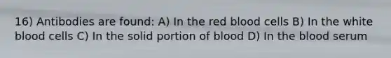 16) Antibodies are found: A) In the red blood cells B) In the white blood cells C) In the solid portion of blood D) In the blood serum