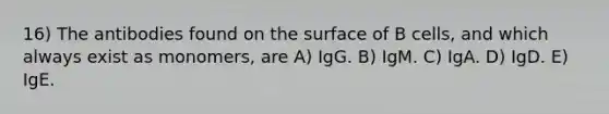 16) The antibodies found on the surface of B cells, and which always exist as monomers, are A) IgG. B) IgM. C) IgA. D) IgD. E) IgE.