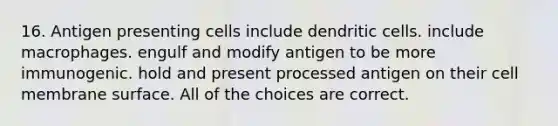 16. Antigen presenting cells include dendritic cells. include macrophages. engulf and modify antigen to be more immunogenic. hold and present processed antigen on their cell membrane surface. All of the choices are correct.