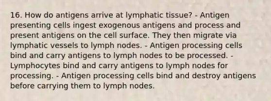 16. How do antigens arrive at lymphatic tissue? - Antigen presenting cells ingest exogenous antigens and process and present antigens on the cell surface. They then migrate via lymphatic vessels to lymph nodes. - Antigen processing cells bind and carry antigens to lymph nodes to be processed. - Lymphocytes bind and carry antigens to lymph nodes for processing. - Antigen processing cells bind and destroy antigens before carrying them to lymph nodes.