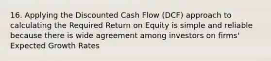 16. Applying the Discounted Cash Flow (DCF) approach to calculating the Required Return on Equity is simple and reliable because there is wide agreement among investors on firms' Expected Growth Rates